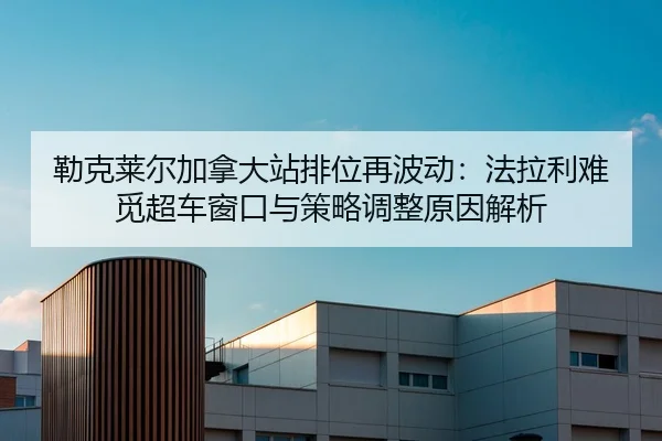 勒克莱尔加拿大站排位再波动：法拉利难觅超车窗口与策略调整原因解析